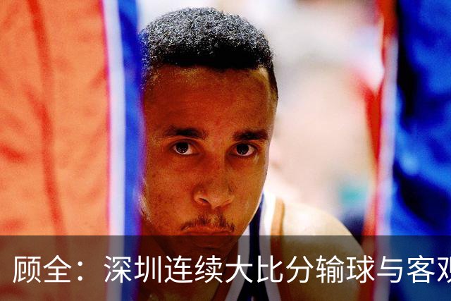 顾全：深圳连续大比分输球与客观原因无关 是职业球员的态度问题